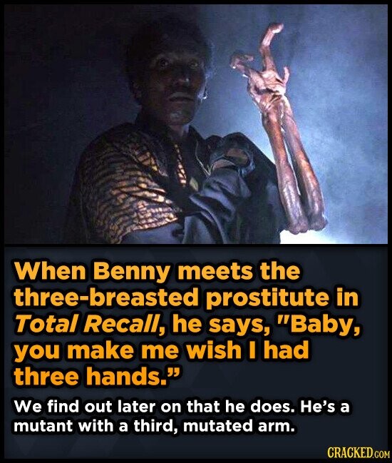 When Benny meets the three-breasted prostitute in Total Recall, he says, Baby, you make me wish I had three hands. We find out later on that he does. He's a mutant with a third, mutated arm. CRACKED.COM