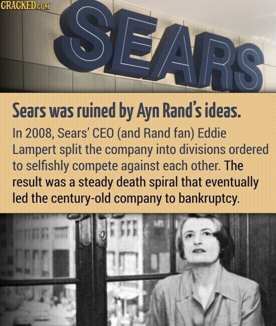 CRACKED.COM SEARS Sears was ruined by Ayn Rand's ideas. In 2008, Sears' CEO (and Rand fan) Eddie Lampert split the company into divisions ordered to selfishly compete against each other. The result was a steady death spiral that eventually led the century-old company to bankruptcy.