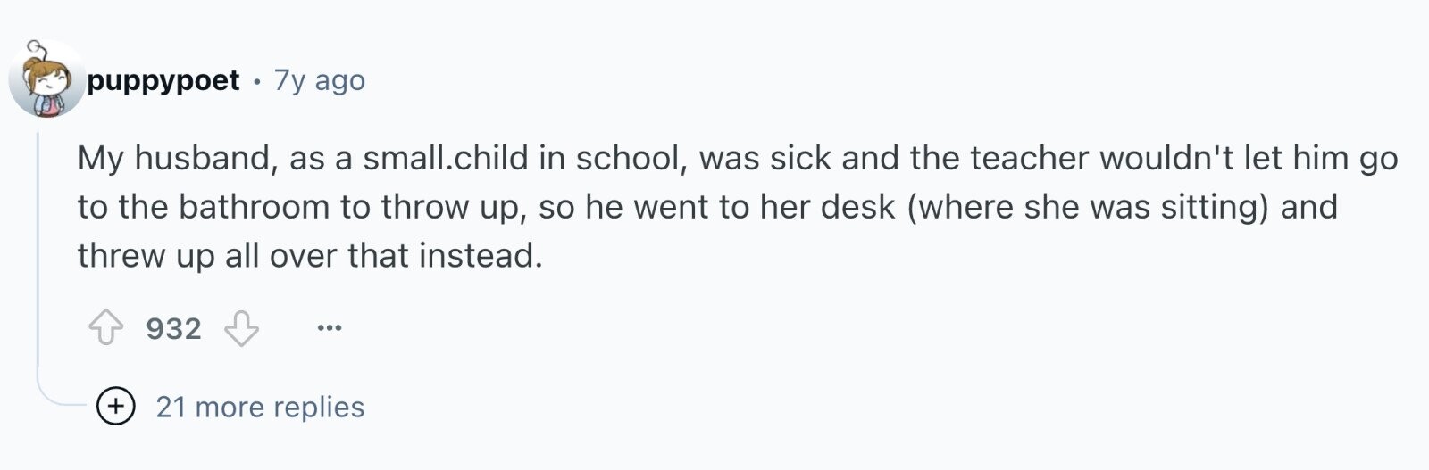 puppypoet . 7y ago My husband, as a small.child in school, was sick and the teacher wouldn't let him go to the bathroom to throw up, so he went to her desk (where she was sitting) and threw up all over that instead. 932 ... + 21 more replies