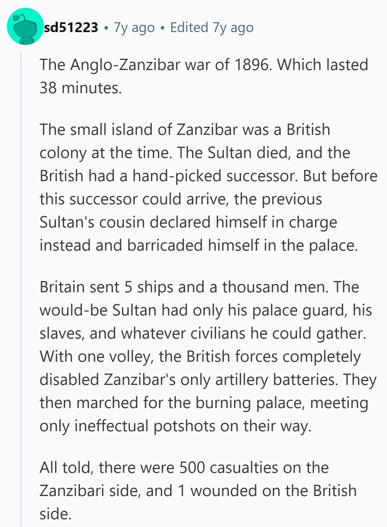 sd51223 7y ago Edited 7y ago The Anglo-Zanzibar war of 1896. Which lasted 38 minutes. The small island of Zanzibar was a British colony at the time. The Sultan died, and the British had a hand-picked successor. But before this successor could arrive, the previous Sultan's cousin declared himself in charge instead and barricaded himself in the palace. Britain sent 5 ships and a thousand men. The would-be Sultan had only his palace guard, his slaves, and whatever civilians he could gather. With one volley, the British forces completely disabled Zanzibar's only artillery batteries. They then marched for the burning
