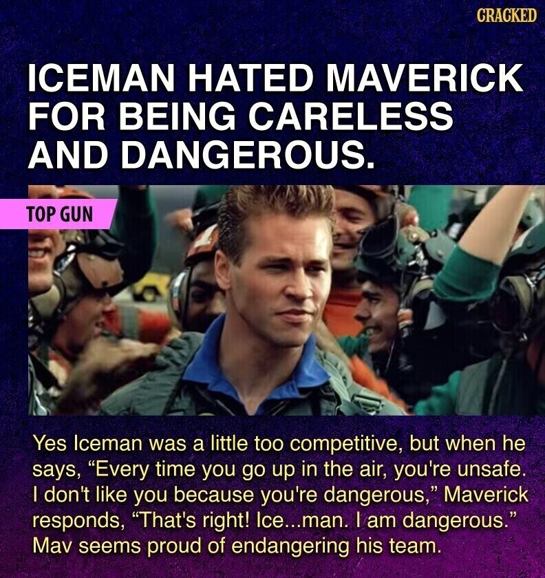 CRACKED ICEMAN HATED MAVERICK FOR BEING CARELESS AND DANGEROUS. TOP GUN Yes Iceman was a little too competitive, but when he says, Every time you go up in the air, you're unsafe. I don't like you because you're dangerous, Maverick responds, That's right! Ice...man. I am dangerous. Mav seems proud of endangering his team.