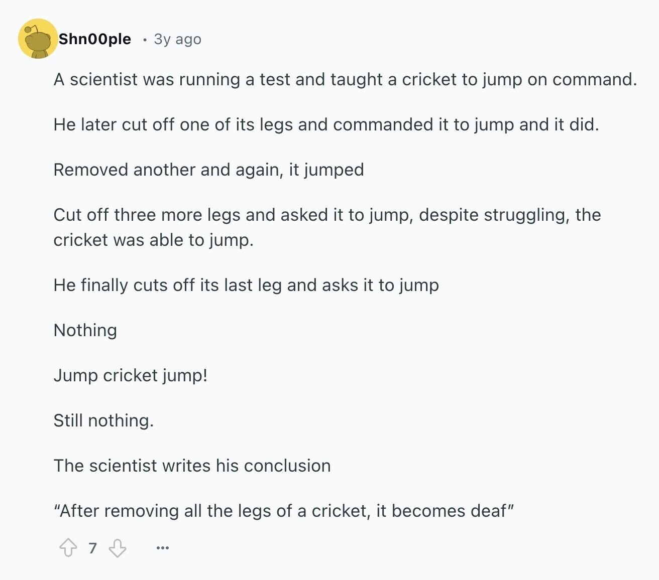 Shn00ple Зу ago A scientist was running a test and taught a cricket to jump on command. Не later cut off one of its legs and commanded it to jump and it did. Removed another and again, it jumped Cut off three more legs and asked it to jump, despite struggling, the cricket was able to jump. Не finally cuts off its last leg and asks it to jump Nothing Jump cricket jump! Still nothing. The scientist writes his conclusion After removing all the legs of a cricket, it becomes deaf 7 ...
