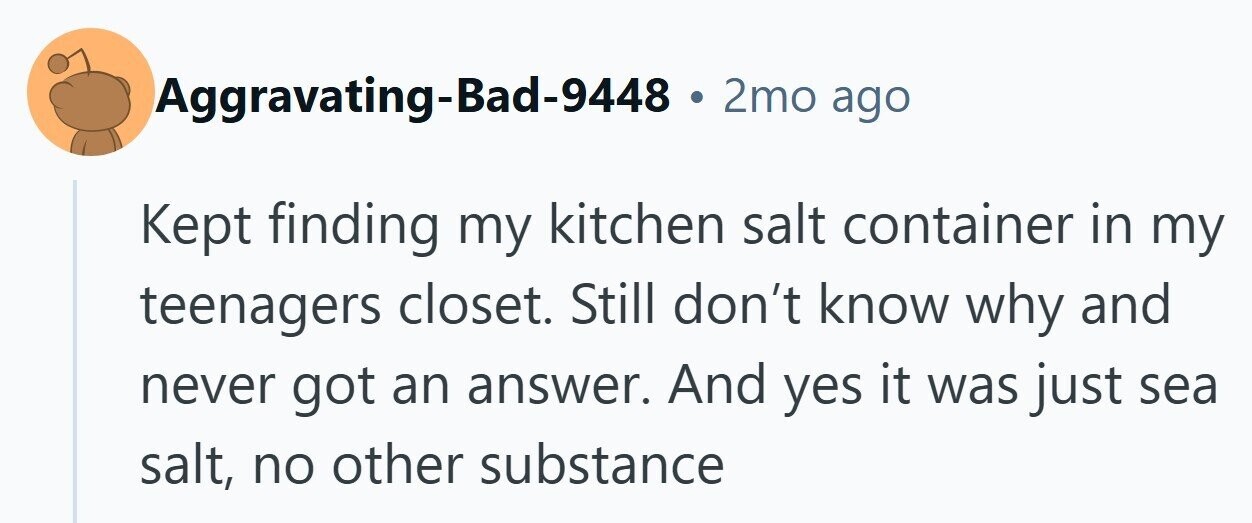 Aggravating-Bad-9448 . 2mo ago Kept finding my kitchen salt container in my teenagers closet. Still don't know why and never got an answer. And yes it was just sea salt, no other substance