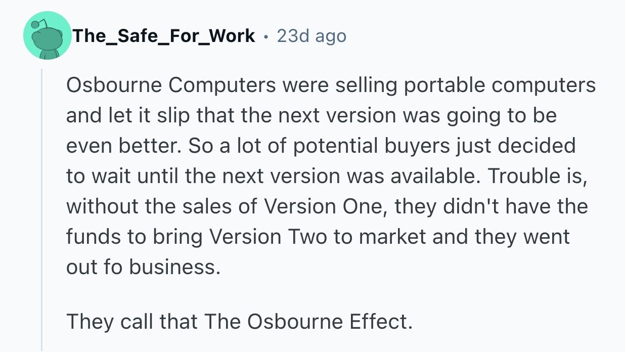The_Safe_For_Work . 23d ago Osbourne Computers were selling portable computers and let it slip that the next version was going to be even better. So a lot of potential buyers just decided to wait until the next version was available. Trouble is, without the sales of Version One, they didn't have the funds to bring Version Two to market and they went out fo business. They call that The Osbourne Effect.