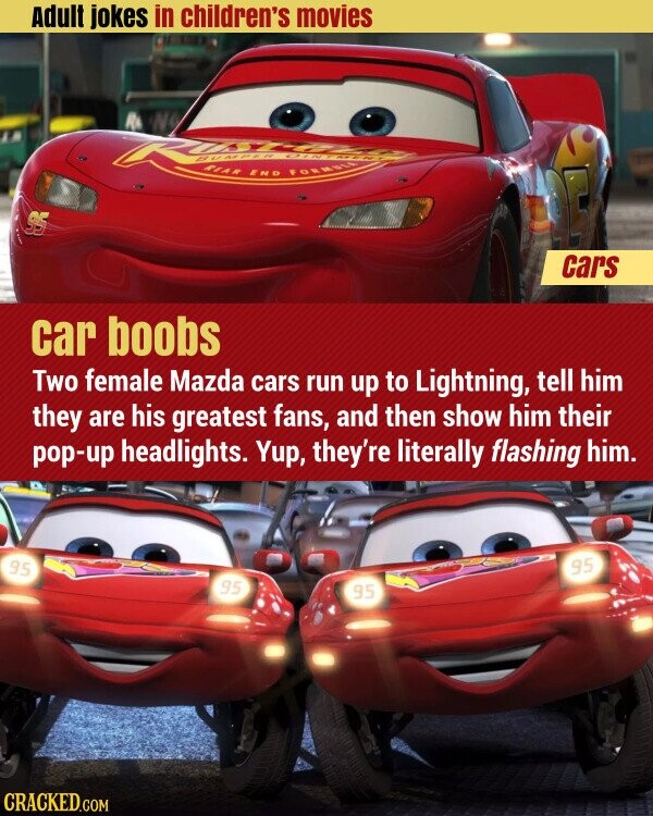 Adult jokes in children's movies R d BUMPER CIN REAR END FORMULA GAR 95 cars car boobs Two female Mazda cars run up to Lightning, tell him they are his greatest fans, and then show him their pop-up headlights. Yup, they're literally flashing him. 95 95 95 95 CRACKED.COM