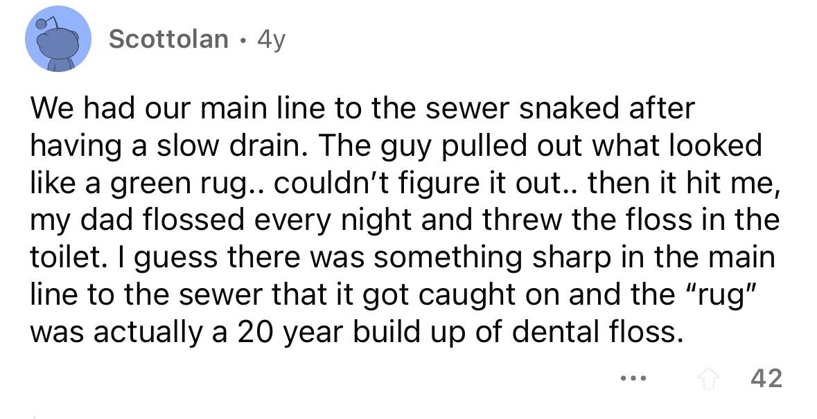 Scottolan 4y We had our main line to the sewer snaked after having a slow drain. The guy pulled out what looked like a green rug.. couldn't figure it out.. then it hit me, my dad flossed every night and threw the floss in the toilet. I guess there was something sharp in the main line to the sewer that it got caught on and the rug was actually a 20 year build up of dental floss. ... 42