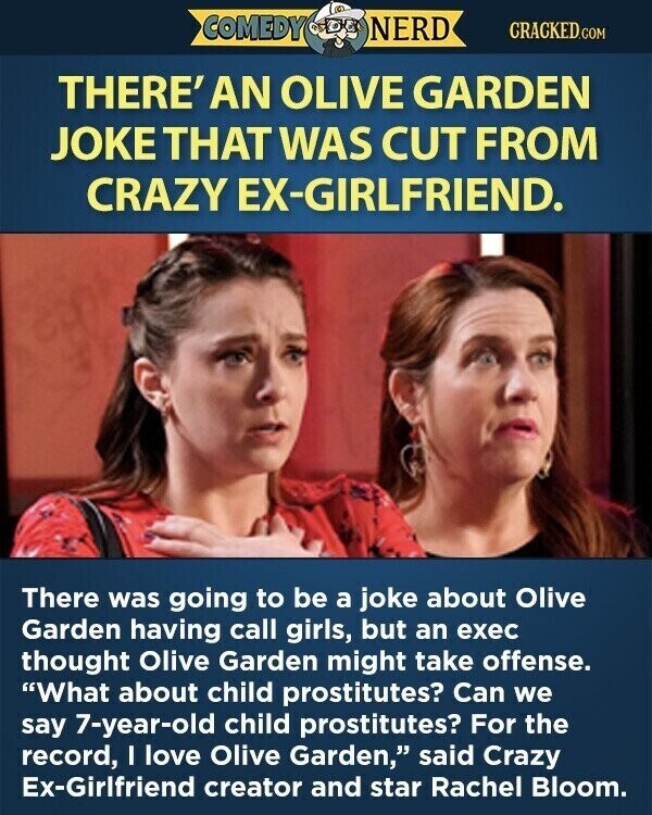COMEDY NERD CRACKED.COM THERE' AN OLIVE GARDEN JOKE THAT WAS CUT FROM CRAZY EX-GIRLFRIEND. There was going to be a joke about Olive Garden having call girls, but an exec thought Olive Garden might take offense. What about child prostitutes? Can we say 7-year-old child prostitutes? For the record, I love Olive Garden, said Crazy Ex-Girlfriend creator and star Rachel Bloom.