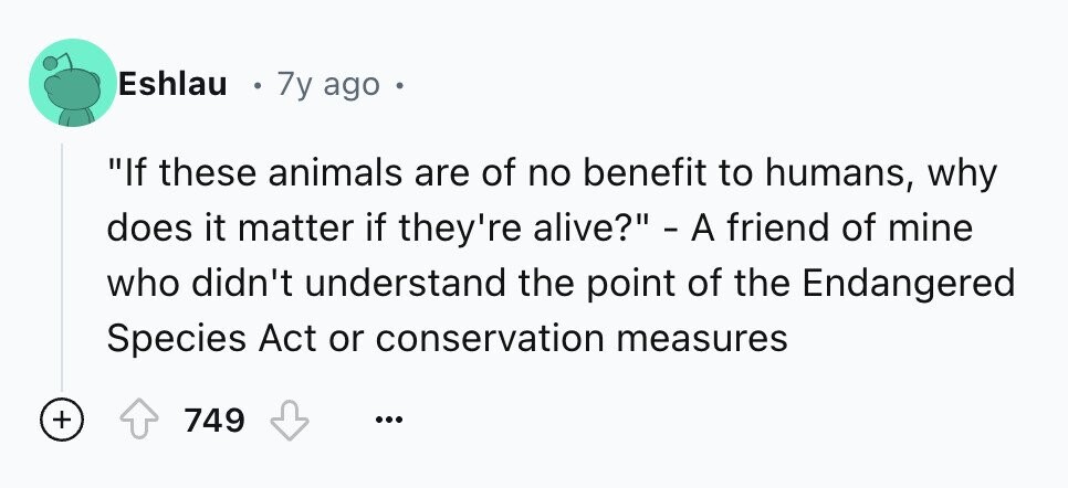 Eshlau 7y ago If these animals are of no benefit to humans, why does it matter if they're alive? - A friend of mine who didn't understand the point of the Endangered Species Act or conservation measures + 749 ...