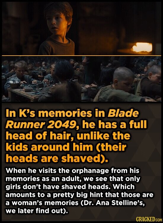 In K's memories in Blade Runner 2049, he has a full head of hair, unlike the kids around him (their heads are shaved). When he visits the orphanage from his memories as an adult, we see that only girls don't have shaved heads. Which amounts to a pretty big hint that those are a woman's memories (Dr. Ana Stelline's, we later find out). CRACKED.COM