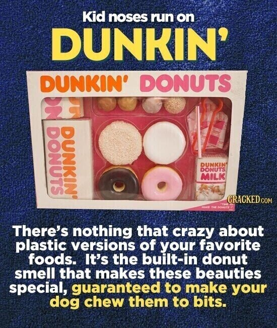 Kid noses run on DUNKIN' DUNKIN' DONUTS N DONUTS DUNKIN® DUNKIN' DONUTS MILK CRACKED.COM - de MAKE THE DONUTS - There's nothing that crazy about plastic versions of your favorite foods. It's the built-in donut smell that makes these beauties special, guaranteed to make your dog chew them to bits.