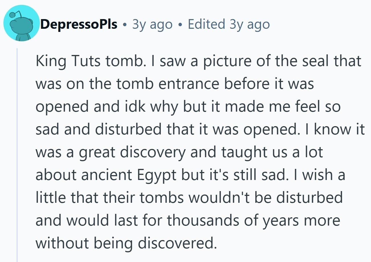 DepressoPls Зу ago Edited Зу ago King Tuts tomb. I saw a picture of the seal that was on the tomb entrance before it was opened and idk why but it made me feel so sad and disturbed that it was opened. I know it was a great discovery and taught us a lot about ancient Egypt but it's still sad. I wish a little that their tombs wouldn't be disturbed and would last for thousands of years more without being discovered.
