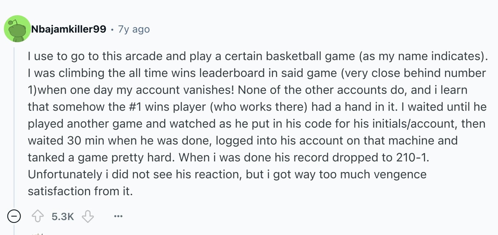 Nbajamkiller99 . 7y ago I use to go to this arcade and play a certain basketball game (as my name indicates). I was climbing the all time wins leaderboard in said game (very close behind number 1) when one day my account vanishes! None of the other accounts do, and i learn that somehow the #1 wins player (who works there) had a hand in it. I waited until he played another game and watched as he put in his code for his initials/account, then waited 30 min when he was done, logged into his account on that machine and