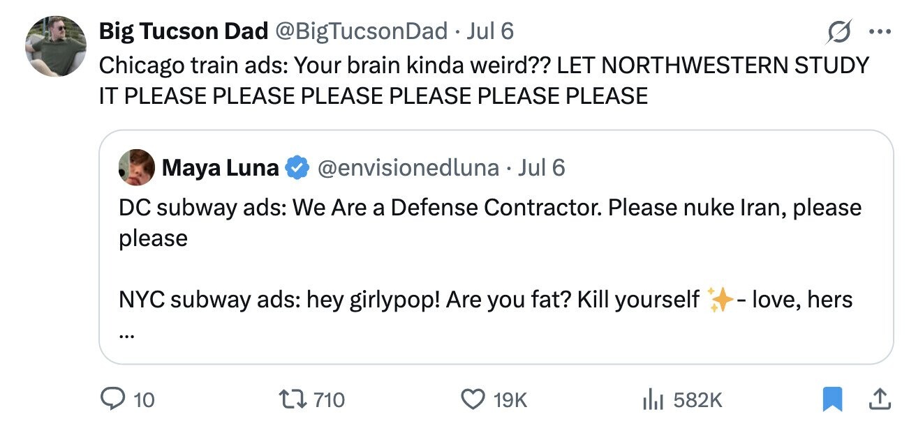 Big Tucson Dad @BigTucsonDadJ Jul 6 ... Chicago train ads: Your brain kinda weird?? LET NORTHWESTERN STUDY IT PLEASE PLEASE PLEASE PLEASE PLEASE PLEASE Maya Luna @envisionedluna Jul 6 DC subway ads: We Are a Defense Contractor. Please nuke Iran, please please NYC subway ads: hey girlypop! Are you fat? Kill yourself - love, hers ... 710 10 19K 582K