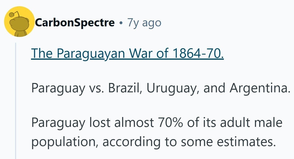 CarbonSpectre . 7y ago The Paraguayan War of 1864-70. Paraguay vs. Brazil, Uruguay, and Argentina. Paraguay lost almost 70% of its adult male population, according to some estimates.