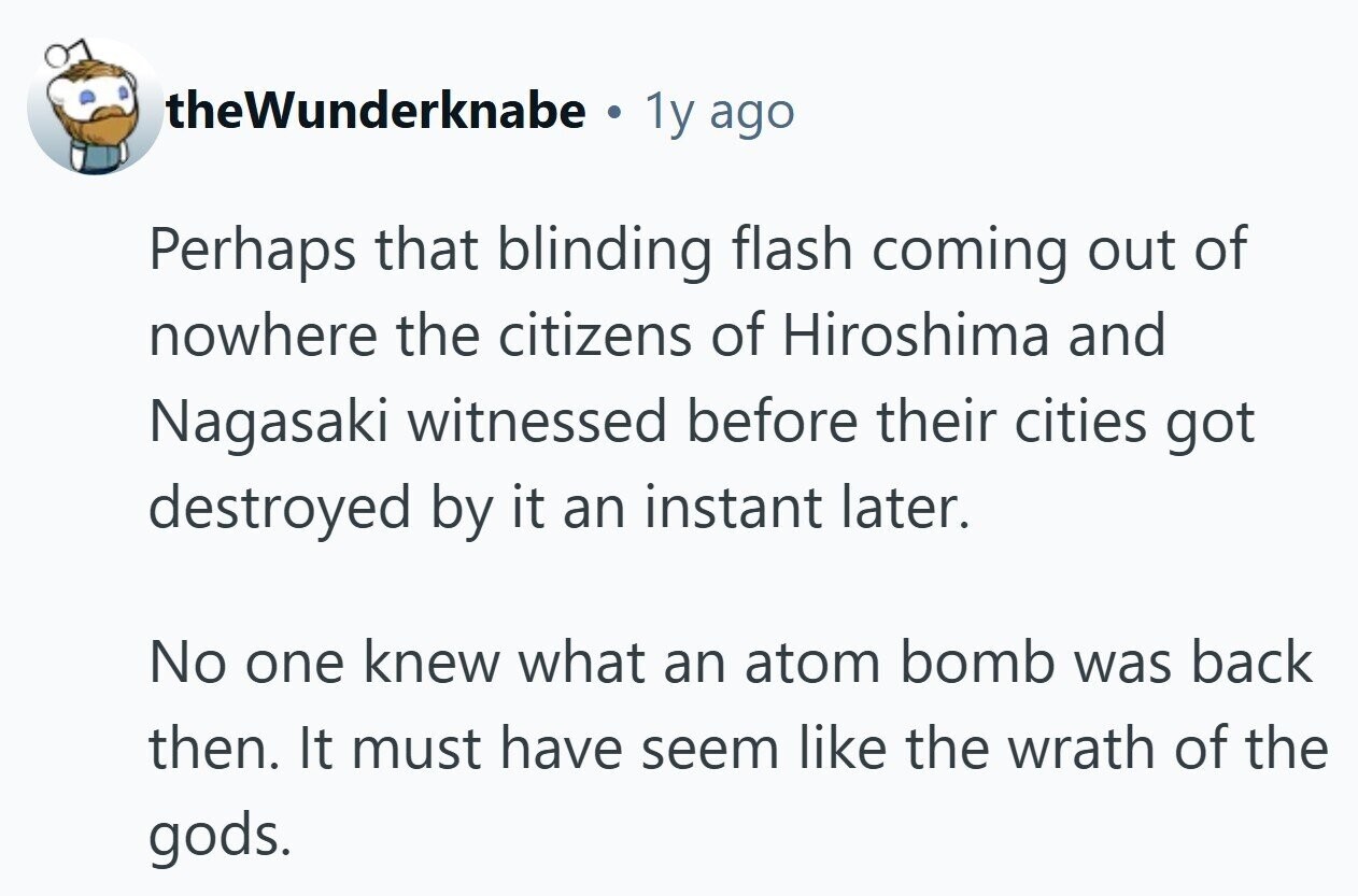 theWunderknabe . 1y ago Perhaps that blinding flash coming out of nowhere the citizens of Hiroshima and Nagasaki witnessed before their cities got destroyed by it an instant later. No one knew what an atom bomb was back then. It must have seem like the wrath of the gods. 