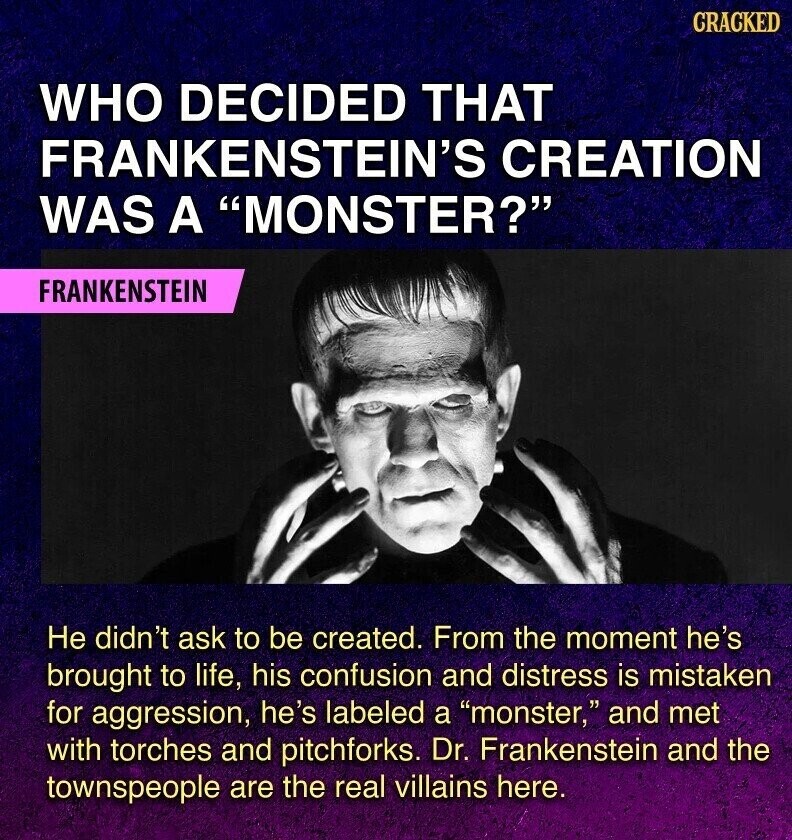 CRACKED WHO DECIDED THAT FRANKENSTEIN'S CREATION WAS A MONSTER? FRANKENSTEIN Не didn't ask to be created. From the moment he's brought to life, his confusion and distress is mistaken for aggression, he's labeled a monster, and met with torches and pitchforks. Dr. Frankenstein and the townspeople are the real villains here.