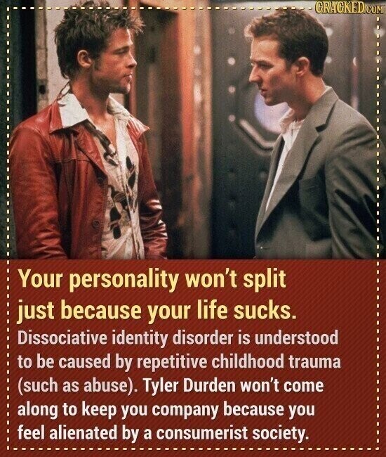 GRAGKED.COM Your personality won't split just because your life sucks. Dissociative identity disorder is understood to be caused by repetitive childhood trauma (such as abuse). Tyler Durden won't come along to keep you company because you feel alienated by a consumerist society.