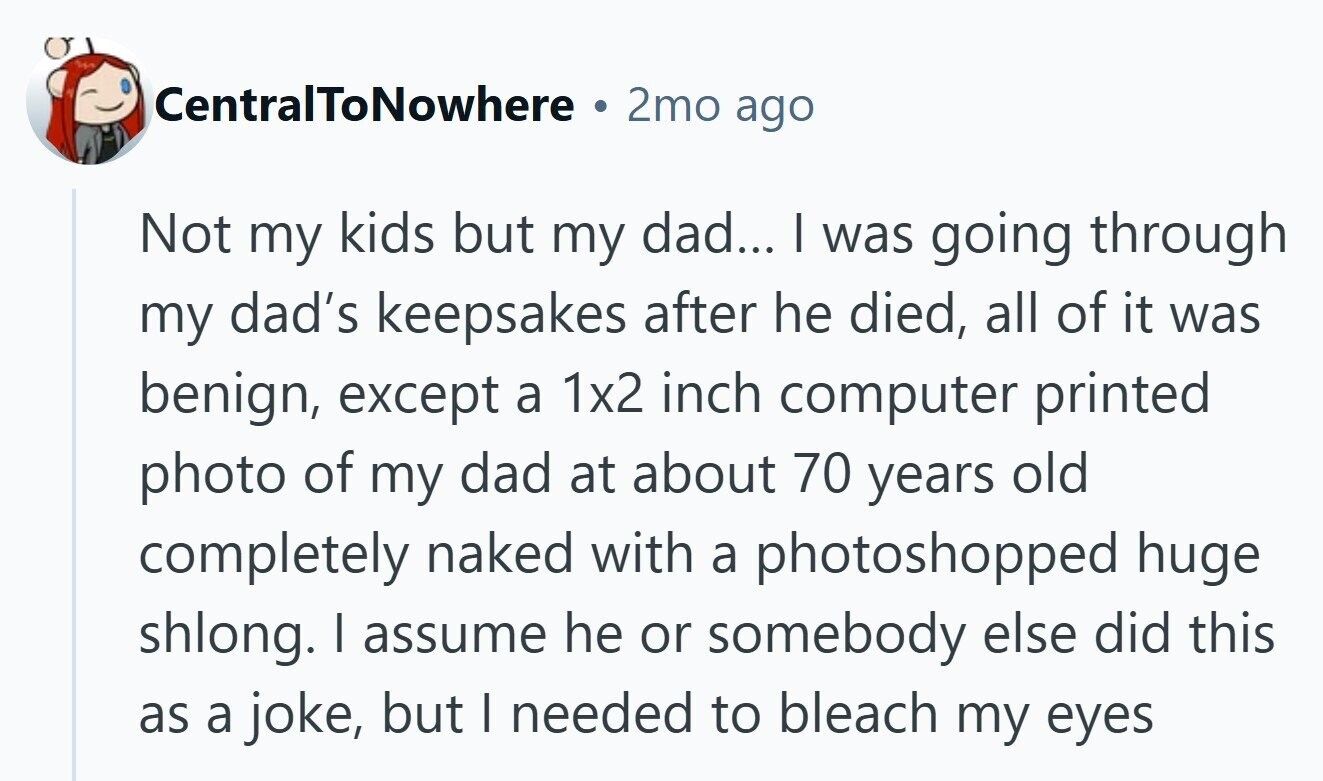 CentralToNowhere 2mo ago Not my kids but my dad... | was going through my dad's keepsakes after he died, all of it was benign, except a 1x2 inch computer printed photo of my dad at about 70 years old completely naked with a photoshopped huge shlong. | assume he or somebody else did this as a joke, but I needed to bleach my eyes