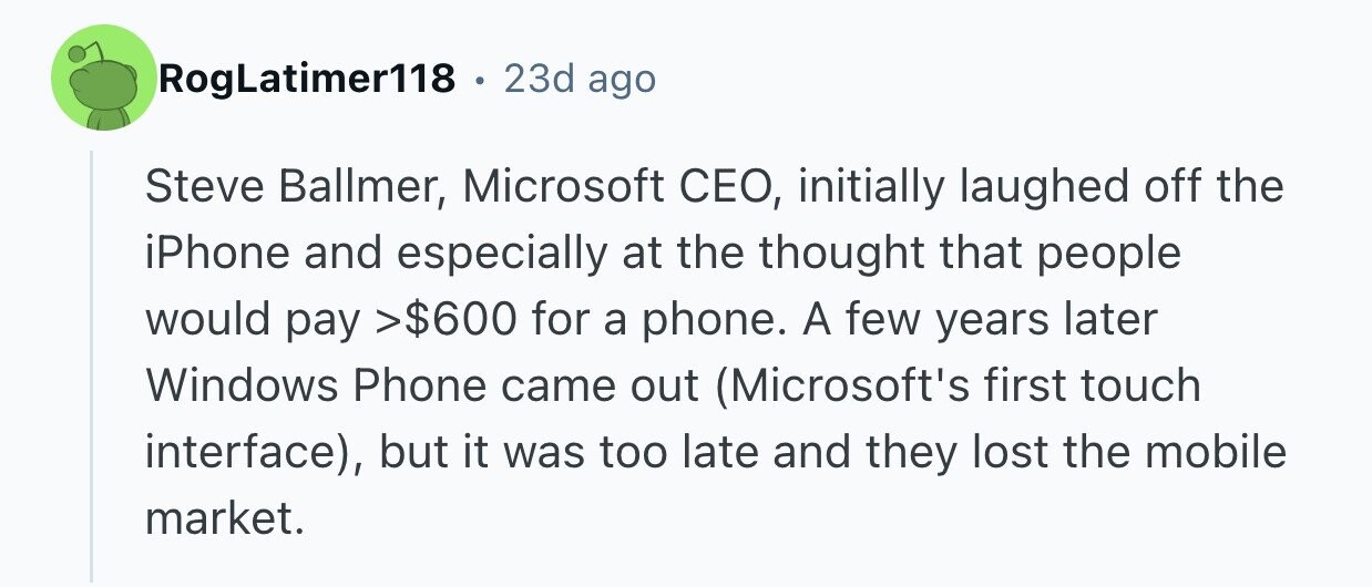 RogLatimer118 . 23d ago Steve Ballmer, Microsoft CEO, initially laughed off the iPhone and especially at the thought that people would pay >$600 for a phone. A few years later Windows Phone came out (Microsoft's first touch interface), but it was too late and they lost the mobile market.