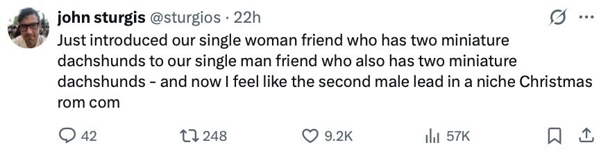 john sturgis @sturgios 22h ... Just introduced our single woman friend who has two miniature dachshunds to our single man friend who also has two miniature dachshunds-and now I feel like the second male lead in a niche Christmas rom com 42 248 9.2K 57K 