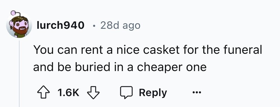 lurch940 e 28d ago You can rent a nice casket for the funeral and be buried in a cheaper one 1.6K Reply ...