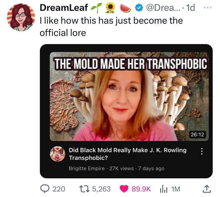 DreamLeaf @Drea... 1d ... I like how this has just become the official lore THE MOLD MADE HER TRANSPHOBIC 26:12 Did Black Mold Really Make J. K. Rowling Transphobic? ... Brigitte Empire . 27K views.7 days ago 220 5,263 89.9K 1M