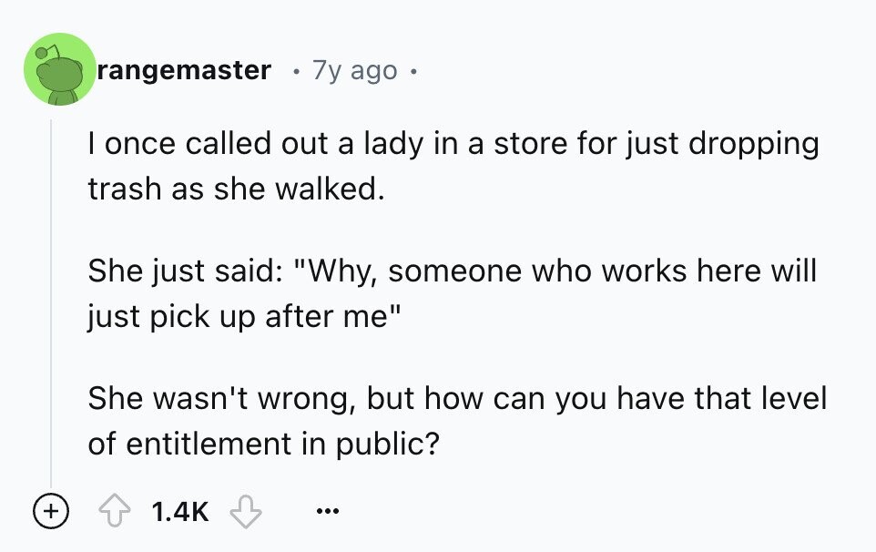 rangemaster 7y ago I once called out a lady in a store for just dropping trash as she walked. She just said: Why, someone who works here will just pick up after me She wasn't wrong, but how can you have that level of entitlement in public? + 1.4K ...