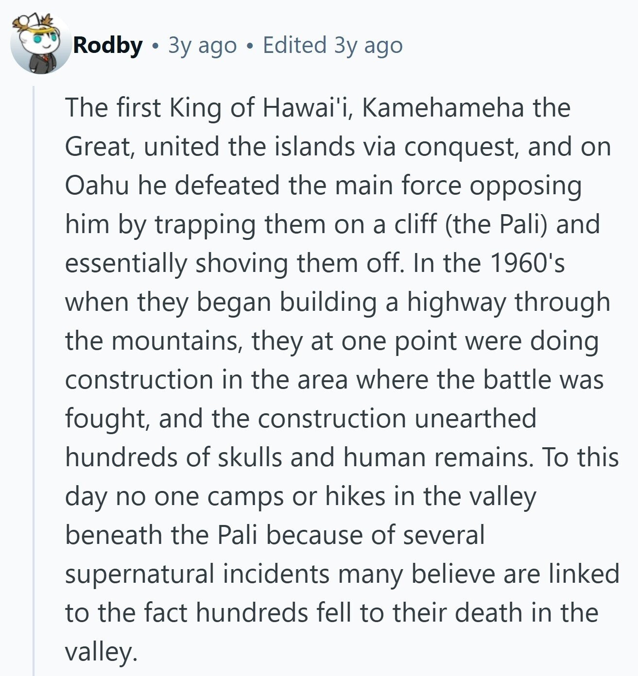 Rodby Зу ago Edited Зу ago The first King of Hawai'i, Kamehameha the Great, united the islands via conquest, and on Oahu he defeated the main force opposing him by trapping them on a cliff (the Pali) and essentially shoving them off. In the 1960's when they began building a highway through the mountains, they at one point were doing construction in the area where the battle was fought, and the construction unearthed hundreds of skulls and human remains. To this day no one camps or hikes in the valley beneath the Pali because of several supernatural incidents many believe