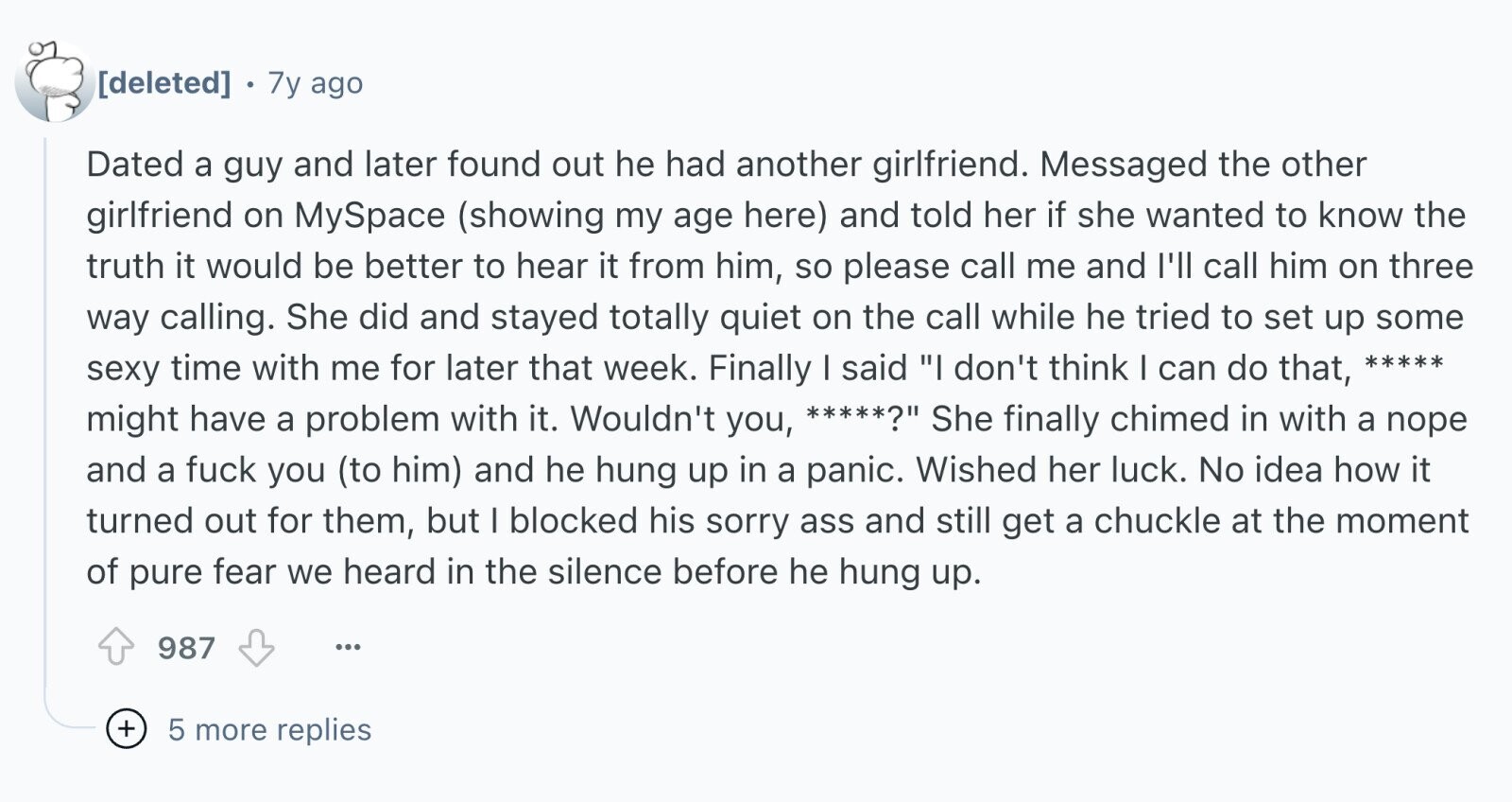 7y ago Dated a guy and later found out he had another girlfriend. Messaged the other girlfriend on MySpace (showing my age here) and told her if she wanted to know the truth it would be better to hear it from him, so please call me and I'll call him on three way calling. She did and stayed totally quiet on the call while he tried to set up some sexy time with me for later that week. Finally I said I don't think I can do that, ***** might have a problem with it. Wouldn't you, *****? She
