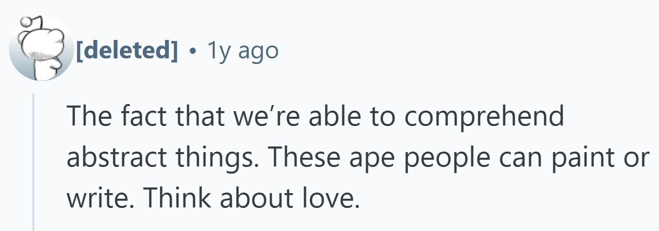  . 1y ago The fact that we're able to comprehend abstract things. These ape people can paint or write. Think about love. 