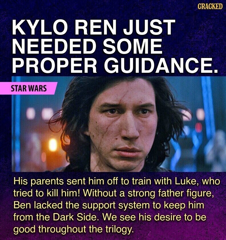 GRACKED KYLO REN JUST NEEDED SOME PROPER GUIDANCE. STAR WARS His parents sent him off to train with Luke, who tried to kill him! Without a strong father figure, Ben lacked the support system to keep him from the Dark Side. We see his desire to be good throughout the trilogy.