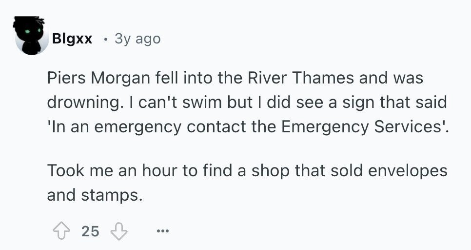 Blgxx 3y ago Piers Morgan fell into the River Thames and was drowning. I can't swim but I did see a sign that said 'In an emergency contact the Emergency Services'. Took me an hour to find a shop that sold envelopes and stamps. 25 ...