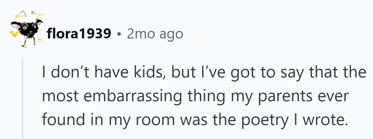 flora1939 . 2mo ago I don't have kids, but I've got to say that the most embarrassing thing my parents ever found in my room was the poetry I wrote.