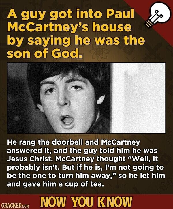 A guy got into Paul McCartney's house by saying he was the son of God. Не rang the doorbell and McCartney answered it, and the guy told him he was Jesus Christ. McCartney thought Well, it probably isn't. But if he is, I'm not going to be the one to turn him away, so he let him and gave him a cup of tea. NOW YOU KNOW CRACKED.COM
