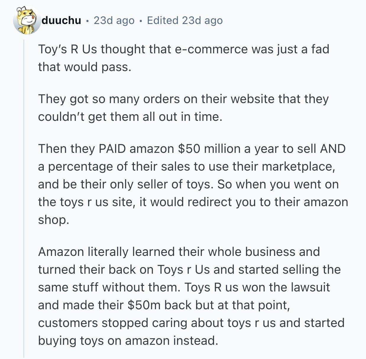 duuchu 23d ago Edited 23d ago Toy's R Us thought that e-commerce was just a fad that would pass. They got so many orders on their website that they couldn't get them all out in time. Then they PAID amazon $50 million a year to sell AND a percentage of their sales to use their marketplace, and be their only seller of toys. So when you went on the toys r us site, it would redirect you to their amazon shop. Amazon literally learned their whole business and turned their back on Toys r Us and started selling the same