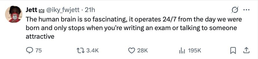 Jett @iky_fwjett.2 21h ... The human brain is so fascinating, it operates 24/7 from the day we were born and only stops when you're writing an exam or talking to someone attractive 75 3.4K 28K 195K 