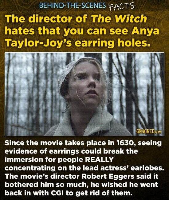 BEHIND-THE-SCENES FACTS The director of The Witch hates that you can see Anya Taylor-Joy's earring holes. CRACKED.co Since the movie takes place in 1630, seeing evidence of earrings could break the immersion for people REALLY concentrating on the lead actress' earlobes. The movie's director Robert Eggers said it bothered him so much, he wished he went back in with CGI to get rid of them.