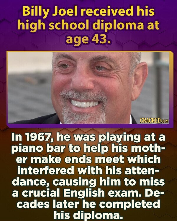 Billy Joel received his high school diploma at age 43. CRACKED.COM In 1967, he was playing at a piano bar to help his moth- er make ends meet which interfered with his atten- dance, causing him to miss a crucial English exam. De- cades later he completed his diploma.