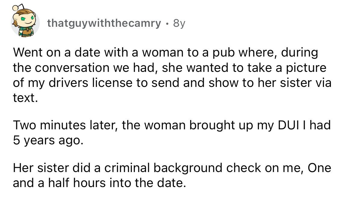 thatguywiththecamry . 8y Went on a date with a woman to a pub where, during the conversation we had, she wanted to take a picture of my drivers license to send and show to her sister via text. Two minutes later, the woman brought up my DUI I had 5 years ago. Her sister did a criminal background check on me, One and a half hours into the date.