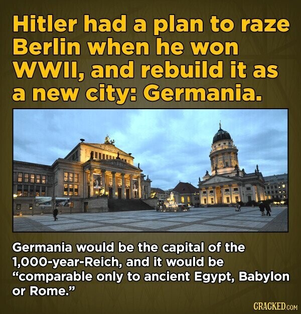 Hitler had a plan to raze Berlin when he won WWII, and rebuild it as a new city: Germania. Germania would be the capital of the 1,000-year-Reich, and it would be comparable only to ancient Egypt, Babylon or Rome. CRACKED.COM