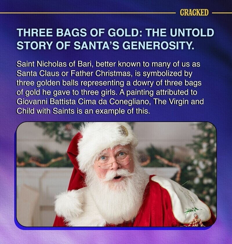 CRACKED THREE BAGS OF GOLD: THE UNTOLD STORY OF SANTA'S GENEROSITY. Saint Nicholas of Bari, better known to many of us as Santa Claus or Father Christmas, is symbolized by three golden balls representing a dowry of three bags of gold he gave to three girls. A painting attributed to Giovanni Battista Cima da Conegliano, The Virgin and Child with Saints is an example of this.