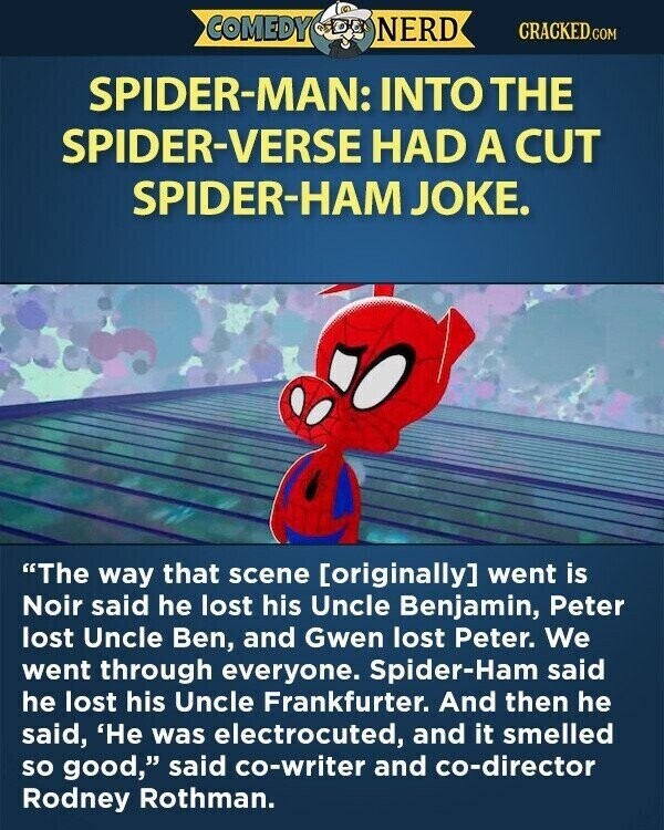 COMEDY NERD CRACKED.COM SPIDER-MAN: INTO THE SPIDER-VERSE HAD A CUT SPIDER-HAM JOKE. The way that scene [originally] went is Noir said he lost his Uncle Benjamin, Peter lost Uncle Ben, and Gwen lost Peter. We went through everyone. Spider-Ham said he lost his Uncle Frankfurter. And then he said, 'He was electrocuted, and it smelled so good, said co-writer and co-director Rodney Rothman.
