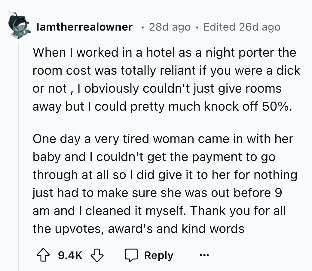 lamtherrealowner 28d ago Edited 26d ago When I worked in a hotel as a night porter the room cost was totally reliant if you were a dick or not, I obviously couldn't just give rooms away but I could pretty much knock off 50%. One day a very tired woman came in with her baby and I couldn't get the payment to go through at all so I did give it to her for nothing just had to make sure she was out before 9 am and I cleaned it myself. Thank you for all the upvotes, award's and kind