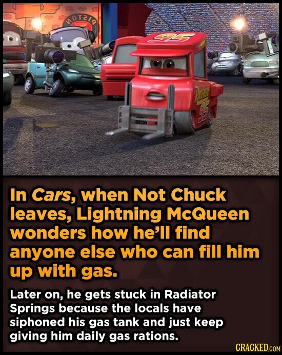 MOT2I9 95 RUS 95 In Cars, when Not Chuck leaves, Lightning McQueen wonders how he'll find anyone else who can fill him up with gas. Later on, he gets stuck in Radiator Springs because the locals have siphoned his gas tank and just keep giving him daily gas rations. CRACKED.COM