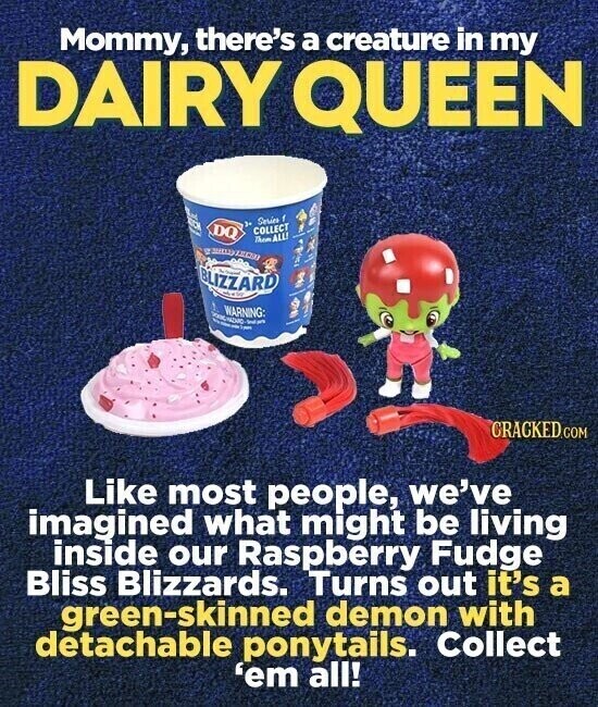 Mommy, there's a creature in my DAIRY QUEEN End CC Series f DQ COLLECT I Them ALL! e س JEON BLIZZARD WARNING: NAMA - - - Sympo CRACKED.COM Like most people, we've imagined what might be living inside our Raspberry Fudge Bliss Blizzards. Turns out it's a green-skinned demon with detachable ponytails. Collect 'em all!