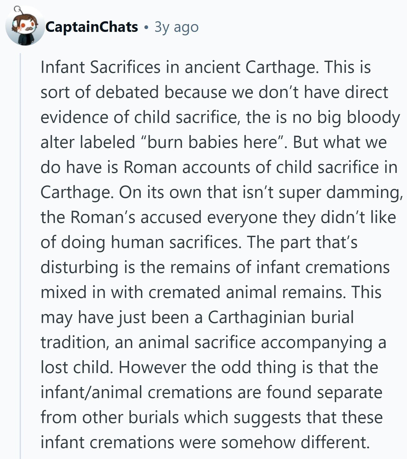 CaptainChats Зу ago Infant Sacrifices in ancient Carthage. This is sort of debated because we don't have direct evidence of child sacrifice, the is no big bloody alter labeled burn babies here. But what we do have is Roman accounts of child sacrifice in Carthage. On its own that isn't super damming, the Roman's accused everyone they didn't like of doing human sacrifices. The part that's disturbing is the remains of infant cremations mixed in with cremated animal remains. This may have just been a Carthaginian burial tradition, an animal sacrifice accompanying a lost child. However the odd thing is