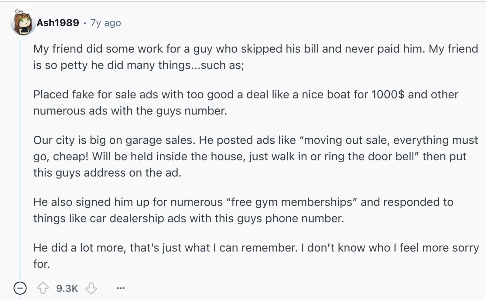 Ash1989 7y ago My friend did some work for a guy who skipped his bill and never paid him. My friend is so petty he did many things...such as; Placed fake for sale ads with too good a deal like a nice boat for 1000$ and other numerous ads with the guys number. Our city is big on garage sales. Не posted ads like moving out sale, everything must go, cheap! Will be held inside the house, just walk in or ring the door bell then put this guys address on the ad. Не also signed him up for numerous
