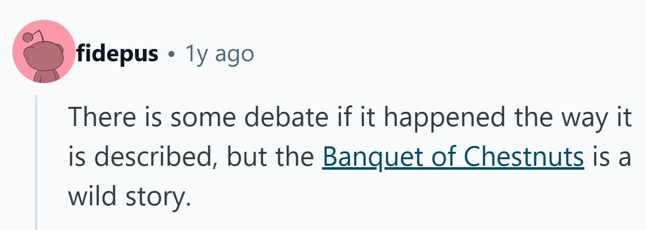 fidepus . 1y ago There is some debate if it happened the way it is described, but the Banquet of Chestnuts is a wild story. 