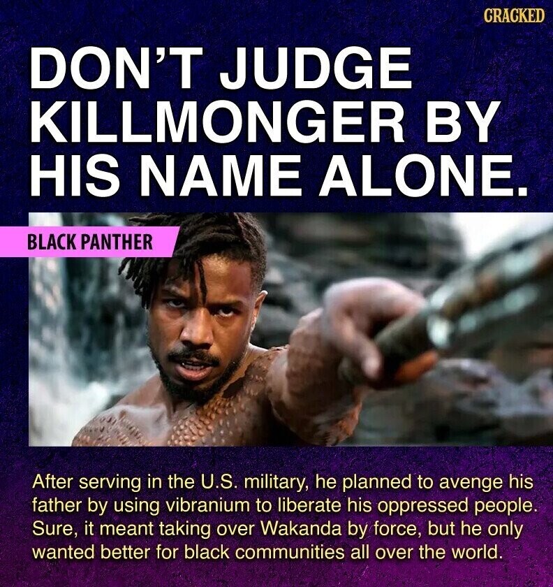 GRACKED DON'T JUDGE KILLMONGER BY HIS NAME ALONE. BLACK PANTHER After serving in the U.S. military, he planned to avenge his father by using vibranium to liberate his oppressed people. Sure, it meant taking over Wakanda by force, but he only wanted better for black communities all over the world.