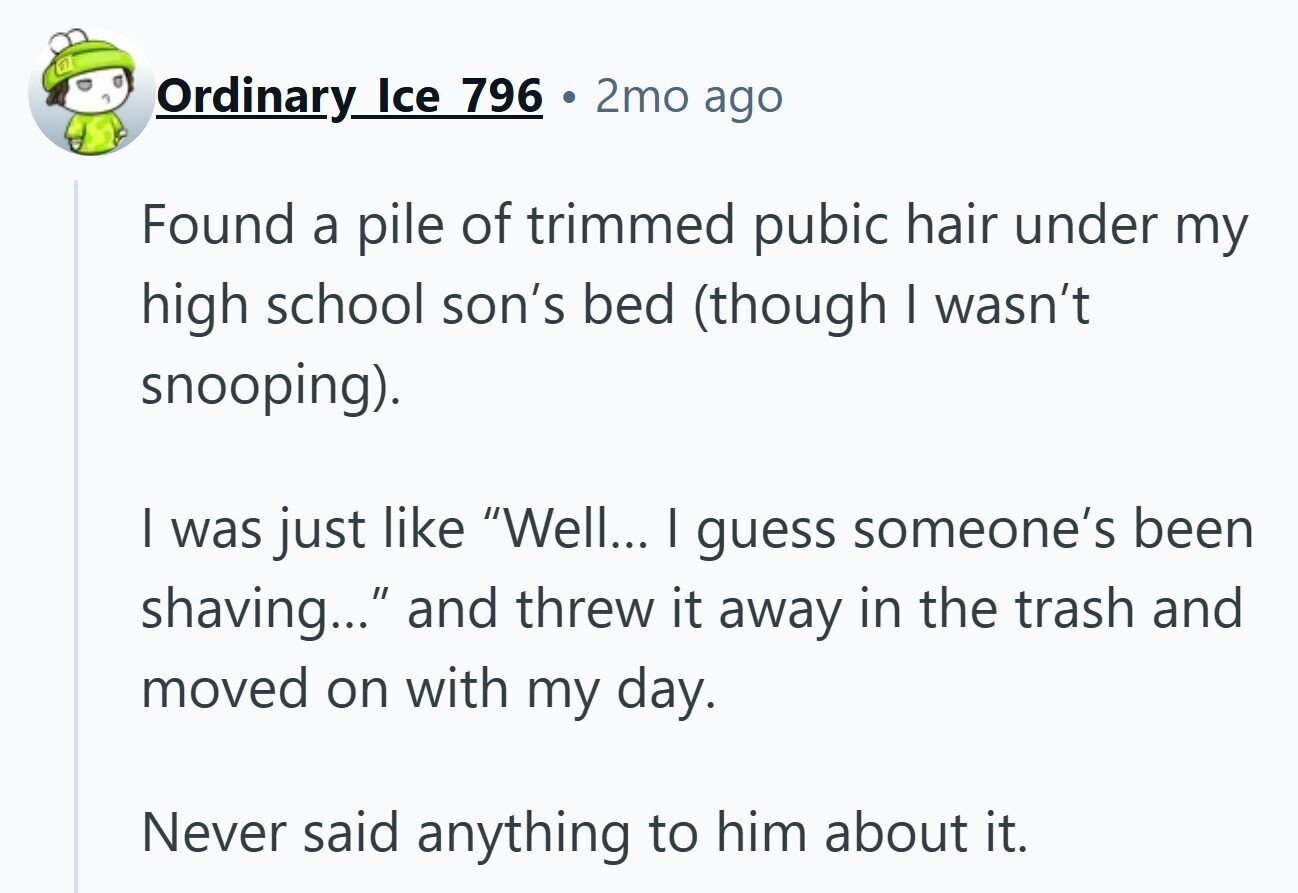 Ordinary Ice 796 . 2mo ago Found a pile of trimmed pubic hair under my high school son's bed (though I wasn't snooping). I was just like Well... I guess someone's been shaving... and threw it away in the trash and moved on with my day. Never said anything to him about it.